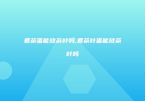 煮茶蛋能放茶叶吗,煮茶叶蛋能放茶叶吗