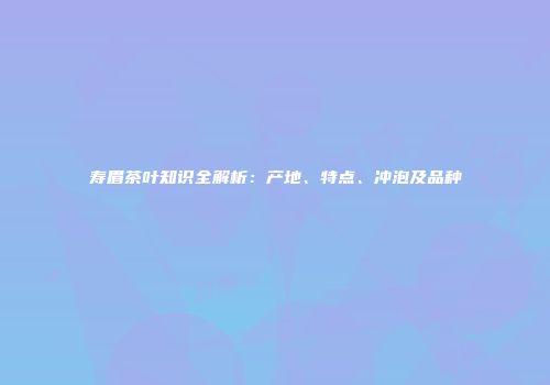 寿眉茶叶知识全解析：产地、特点、冲泡及品种