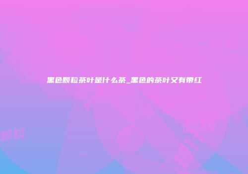 黑色颗粒茶叶是什么茶_黑色的茶叶又有带红