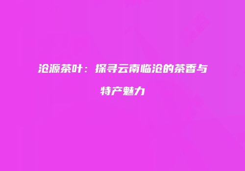 沧源茶叶：探寻云南临沧的茶香与特产魅力
