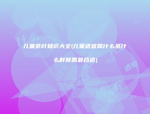 儿童茶叶知识大全(儿童适宜喝什么茶什么时候喝最合适)