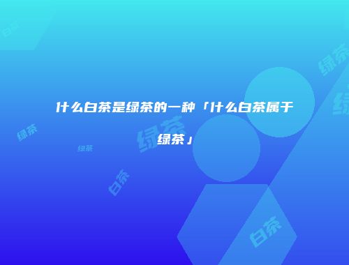 什么白茶是绿茶的一种「什么白茶属于绿茶」