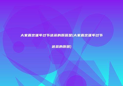 大家喜欢逢年过节送茶的原因是(大家喜欢逢年过节送茶的原因)