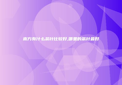 南方有什么茶叶比较好,哪里的茶叶最好