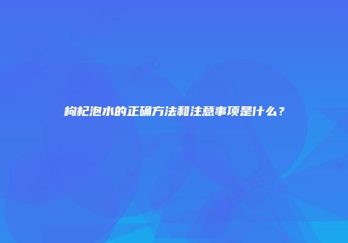 枸杞泡水的正确方法和注意事项是什么？