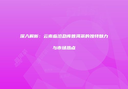 深入解析：云南临沧勐库普洱茶的独特魅力与市场热点