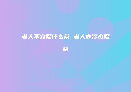 老人不宜喝什么茶_老人寒冷少喝茶