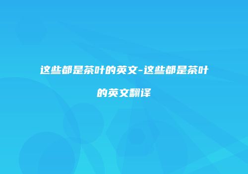 这些都是茶叶的英文-这些都是茶叶的英文翻译