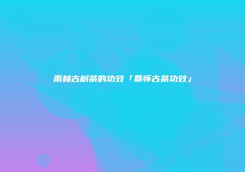 雨林古树茶的功效「覃怀古茶功效」