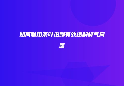 如何利用茶叶泡脚有效缓解脚气问题