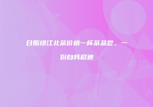 日照绿江北茶价格一杯茶品尝，一份自我启迪