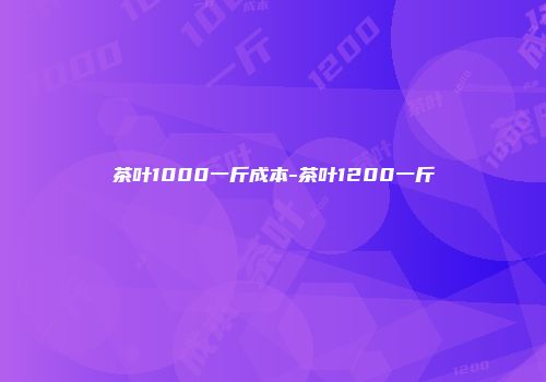 茶叶1000一斤成本-茶叶1200一斤