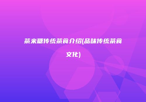 茶米糖传统茶食介绍(品味传统茶食文化)