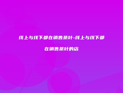 线上与线下都在销售茶叶-线上与线下都在销售茶叶的店