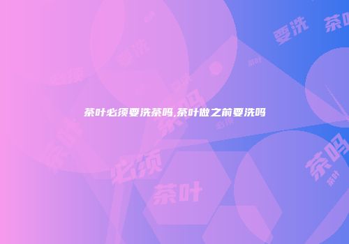 茶叶必须要洗茶吗,茶叶做之前要洗吗