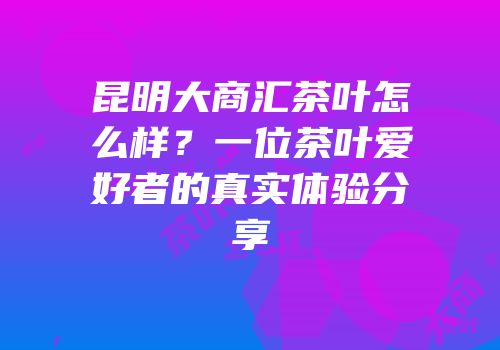 昆明大商汇茶叶怎么样？一位茶叶爱好者的真实体验分享
