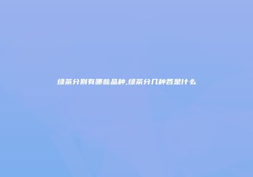 绿茶分别有哪些品种,绿茶分几种各是什么