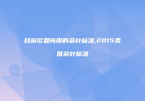 目前欧盟所用的茶叶标准,2015美国茶叶标准