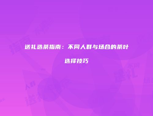 送礼选茶指南：不同人群与场合的茶叶选择技巧
