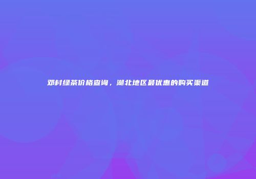 邓村绿茶价格查询，湖北地区最优惠的购买渠道
