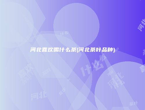 河北喜欢喝什么茶(河北茶叶品种)