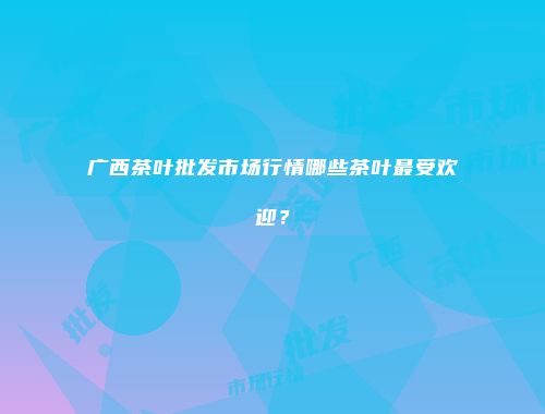 广西茶叶批发市场行情哪些茶叶最受欢迎？