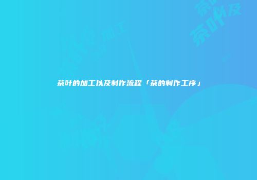 茶叶的加工以及制作流程「茶的制作工序」