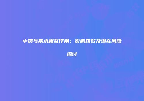 中药与茶水相互作用：影响药效及潜在风险探讨