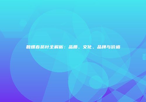 碧螺春茶叶全解析：品质、文化、品牌与价格