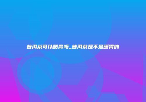 普洱茶可以暖胃吗_普洱茶是不是暖胃的