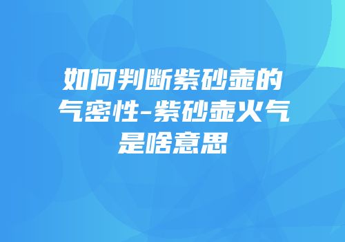 如何判断紫砂壶的气密性-紫砂壶火气是啥意思