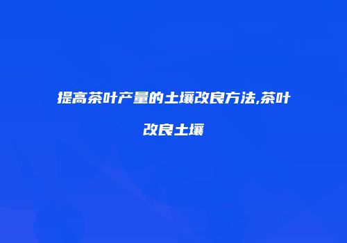 提高茶叶产量的土壤改良方法,茶叶改良土壤
