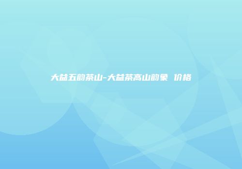 大益五韵茶山-大益茶高山韵象 价格