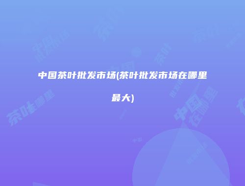 中国茶叶批发市场(茶叶批发市场在哪里最大)