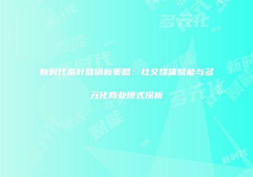 新时代茶叶营销新策略：社交媒体赋能与多元化商业模式探析