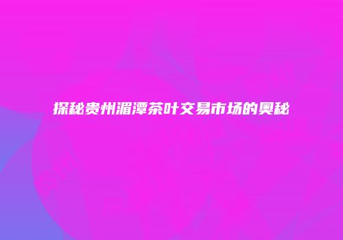 探秘贵州湄潭茶叶交易市场的奥秘