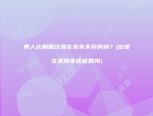 男人长期喝玫瑰花茶有不好的吗？(玫瑰花茶隔夜还能喝吗)