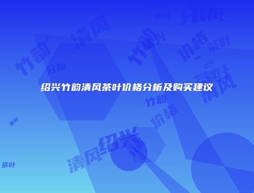 绍兴竹韵清风茶叶价格分析及购买建议