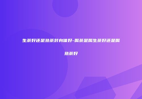 生茶好还是熟茶对身体好-喝茶是喝生茶好还是喝熟茶好