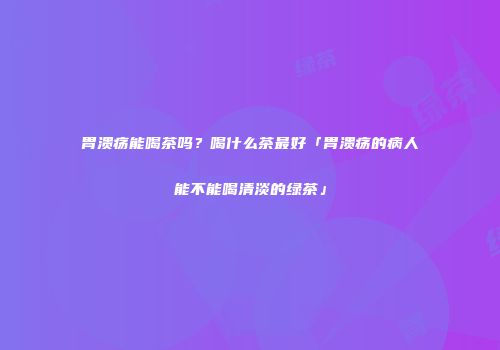 胃溃疡能喝茶吗？喝什么茶最好「胃溃疡的病人能不能喝清淡的绿茶」