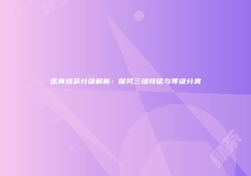 蒸青绿茶分级解析：探究三绿特征与等级分类