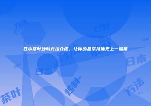 日本茶叶炒制方法介绍，让你的品茶技能更上一层楼