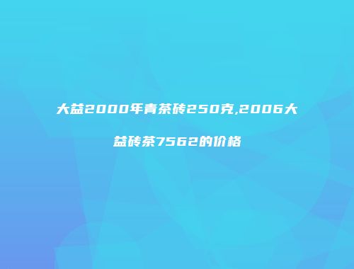 大益2000年青茶砖250克,2006大益砖茶7562的价格