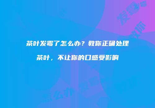 茶叶发霉了怎么办？教你正确处理茶叶，不让你的口感受影响