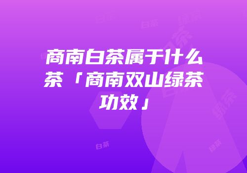 商南白茶属于什么茶「商南双山绿茶功效」