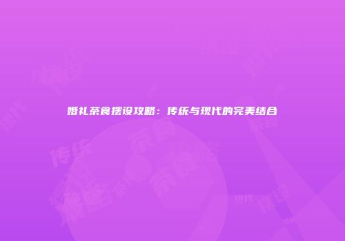 婚礼茶食摆设攻略：传统与现代的完美结合