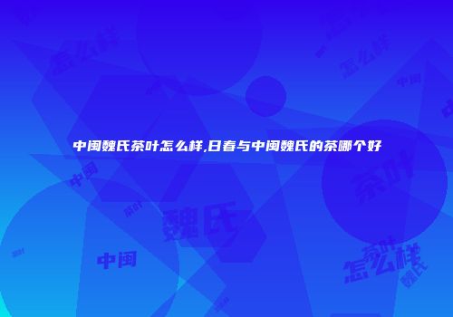 中闽魏氏茶叶怎么样,日春与中闽魏氏的茶哪个好