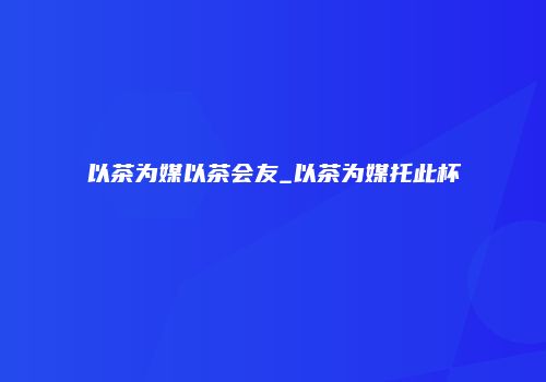 以茶为媒以茶会友_以茶为媒托此杯