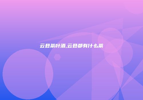 云县茶叶酒,云县都有什么茶