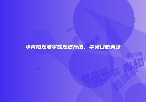 小青柑熟谱掌握熟透方法，享受口感美味